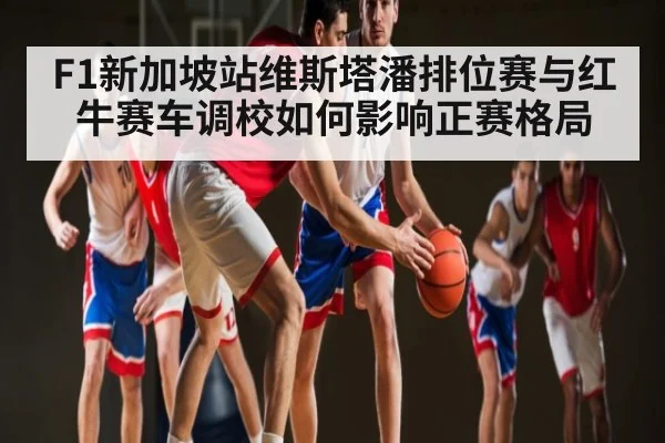 F1新加坡站维斯塔潘排位赛与红牛赛车调校如何影响正赛格局